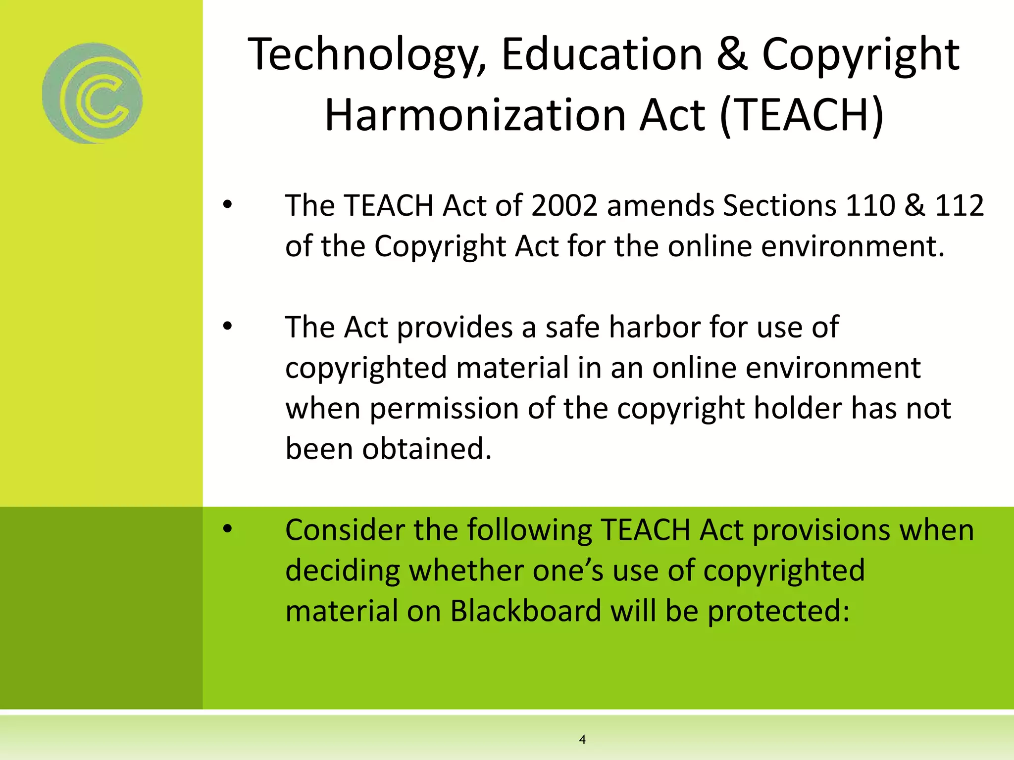 Technology, Education & Copyright
Harmonization Act (TEACH)
• The TEACH Act of 2002 amends Sections 110 & 112
of the Copyright Act for the online environment.
• The Act provides a safe harbor for use of
copyrighted material in an online environment
when permission of the copyright holder has not
been obtained.
• Consider the following TEACH Act provisions when
deciding whether one’s use of copyrighted
material on Blackboard will be protected:
4
 