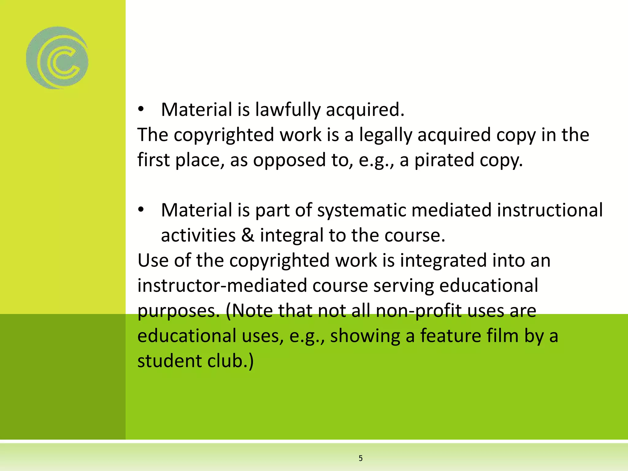• Material is lawfully acquired.
The copyrighted work is a legally acquired copy in the
first place, as opposed to, e.g., a pirated copy.
• Material is part of systematic mediated instructional
activities & integral to the course.
Use of the copyrighted work is integrated into an
instructor-mediated course serving educational
purposes. (Note that not all non-profit uses are
educational uses, e.g., showing a feature film by a
student club.)
5
 