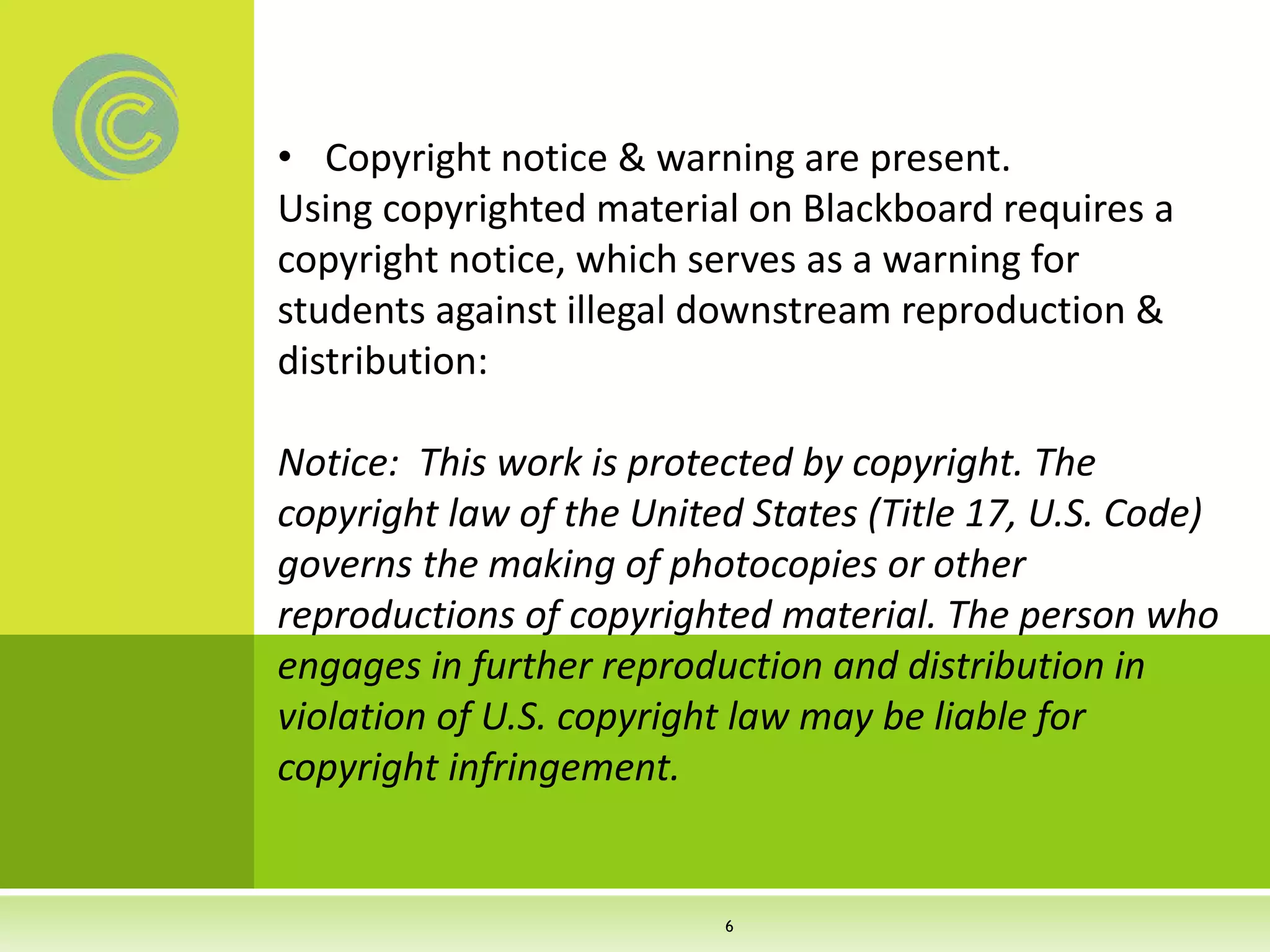• Copyright notice & warning are present.
Using copyrighted material on Blackboard requires a
copyright notice, which serves as a warning for
students against illegal downstream reproduction &
distribution:
Notice: This work is protected by copyright. The
copyright law of the United States (Title 17, U.S. Code)
governs the making of photocopies or other
reproductions of copyrighted material. The person who
engages in further reproduction and distribution in
violation of U.S. copyright law may be liable for
copyright infringement.
6
 