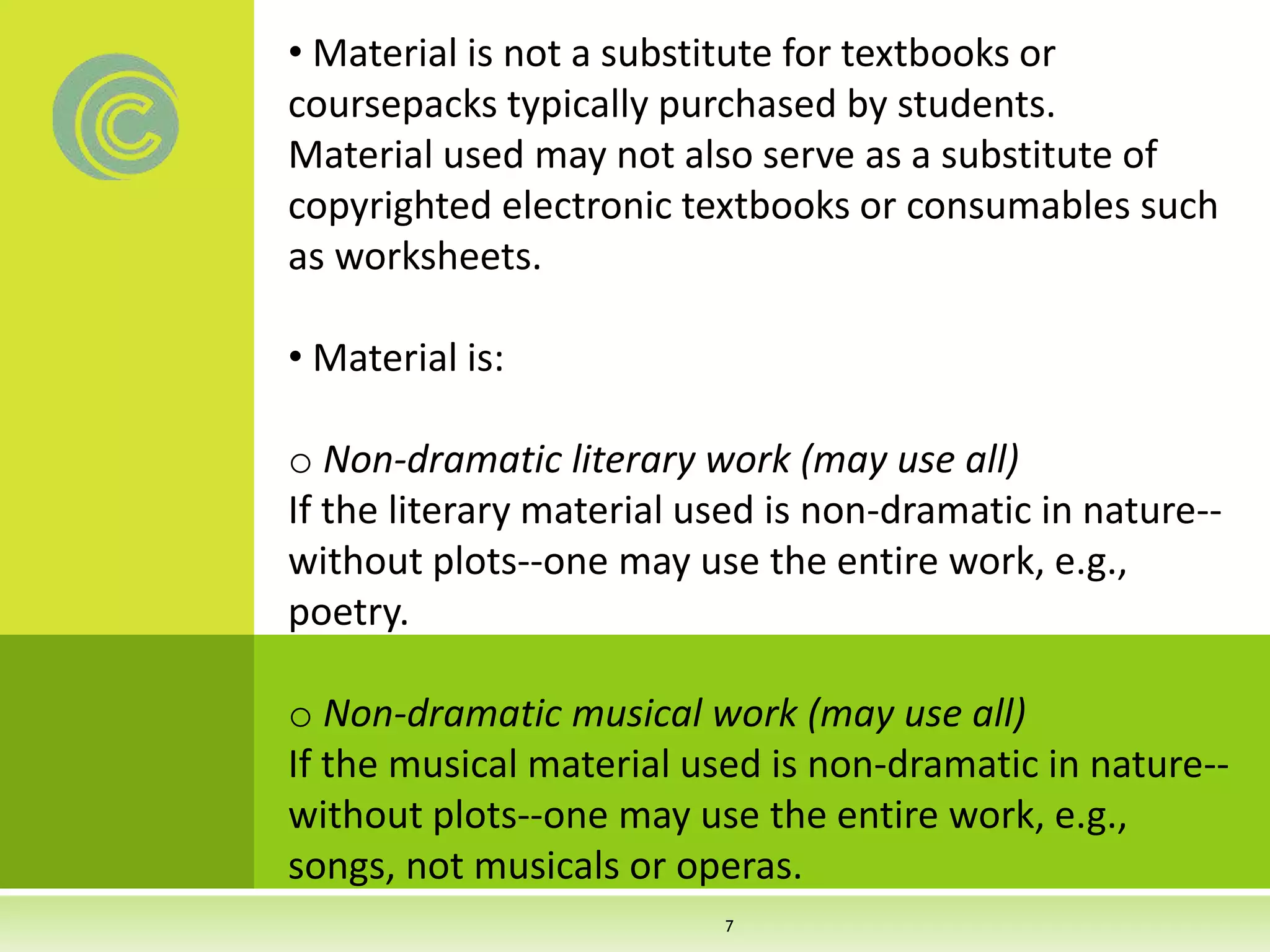 • Material is not a substitute for textbooks or
coursepacks typically purchased by students.
Material used may not also serve as a substitute of
copyrighted electronic textbooks or consumables such
as worksheets.
• Material is:
o Non-dramatic literary work (may use all)
If the literary material used is non-dramatic in nature--
without plots--one may use the entire work, e.g.,
poetry.
o Non-dramatic musical work (may use all)
If the musical material used is non-dramatic in nature--
without plots--one may use the entire work, e.g.,
songs, not musicals or operas.
7
 