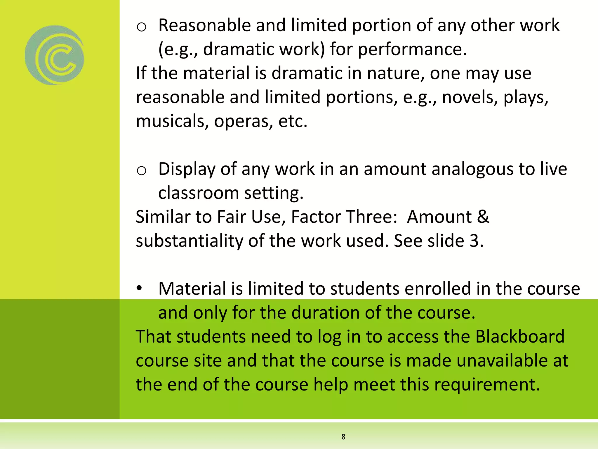 o Reasonable and limited portion of any other work
(e.g., dramatic work) for performance.
If the material is dramatic in nature, one may use
reasonable and limited portions, e.g., novels, plays,
musicals, operas, etc.
o Display of any work in an amount analogous to live
classroom setting.
Similar to Fair Use, Factor Three: Amount &
substantiality of the work used. See slide 3.
• Material is limited to students enrolled in the course
and only for the duration of the course.
That students need to log in to access the Blackboard
course site and that the course is made unavailable at
the end of the course help meet this requirement.
8
 