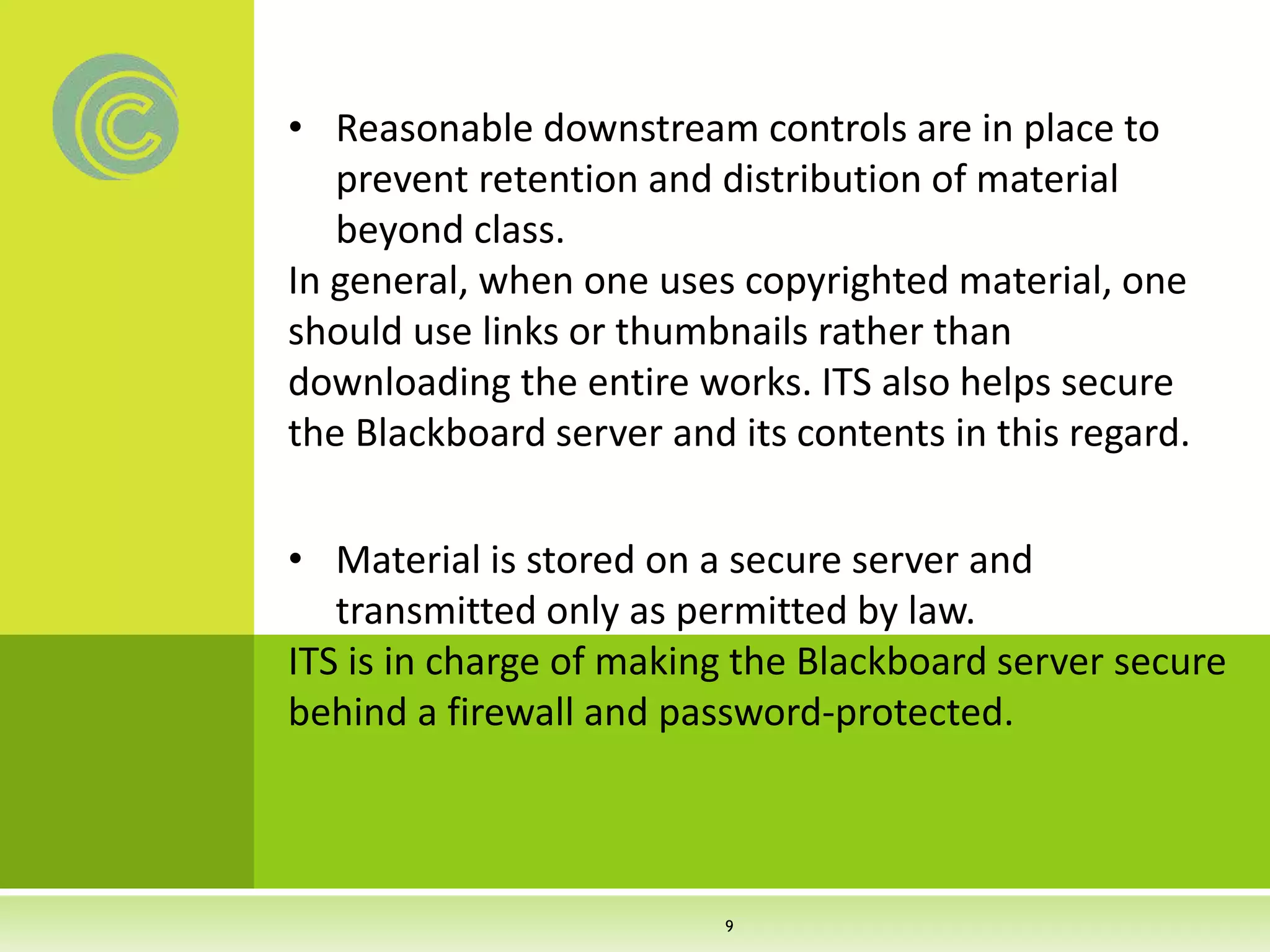 • Reasonable downstream controls are in place to
prevent retention and distribution of material
beyond class.
In general, when one uses copyrighted material, one
should use links or thumbnails rather than
downloading the entire works. ITS also helps secure
the Blackboard server and its contents in this regard.
• Material is stored on a secure server and
transmitted only as permitted by law.
ITS is in charge of making the Blackboard server secure
behind a firewall and password-protected.
9
 