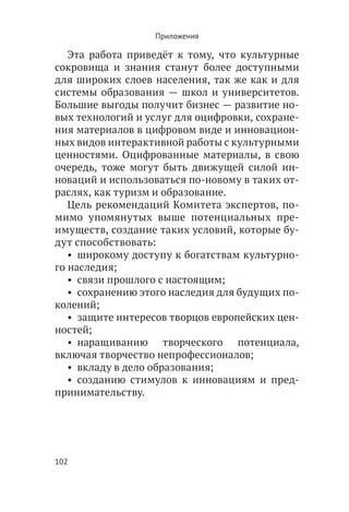Приложения

   Эта работа приведёт к тому, что культурные
сокровища и знания станут более доступными
для широких слоев населения, так же как и для
системы образования — школ и университетов.
Большие выгоды получит бизнес — развитие но-
вых технологий и услуг для оцифровки, сохране-
ния материалов в цифровом виде и инновацион-
ных видов интерактивной работы с культурными
ценностями. Оцифрованные материалы, в свою
очередь, тоже могут быть движущей силой ин-
новаций и использоваться по-новому в таких от-
раслях, как туризм и образование.
   Цель рекомендаций Комитета экспертов, по-
мимо упомянутых выше потенциальных пре-
имуществ, создание таких условий, которые бу-
дут способствовать:
   •  широкому доступу к богатствам культурно-
го наследия;
   •  связи прошлого с настоящим;
   •  сохранению этого наследия для будущих по-
колений;
   •  защите интересов творцов европейских цен-
ностей;
   •  наращиванию творческого потенциала,
включая творчество непрофессионалов;
   •  вкладу в дело образования;
   •  созданию стимулов к инновациям и пред-
принимательству.




102
 
