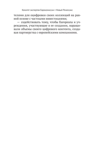 Комитет экспертов Еврокомиссии • Новый Ренессанс

телями для оцифровки своих коллекций на рав-
ной основе с частными инвестициями;
  —  содействовать тому, чтобы Europeana и уч-
реждения, участвующие в ее создании, наращи-
вали объемы своего цифрового контента, созда-
вая партнерства с европейскими компаниями.
 
