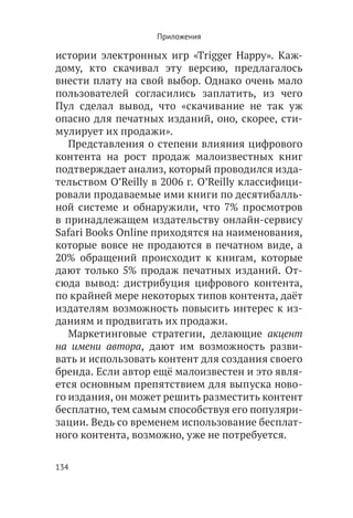 Приложения

истории электронных игр «Trigger Happy». Каж-
дому, кто скачивал эту версию, предлагалось
внести плату на свой выбор. Однако очень мало
пользователей согласились заплатить, из чего
Пул сделал вывод, что «скачивание не так уж
опасно для печатных изданий, оно, скорее, сти-
мулирует их продажи».
   Представления о степени влияния цифрового
контента на рост продаж малоизвестных книг
подтверждает анализ, который проводился изда-
тельством O’Reilly в 2006 г. O’Reilly классифици-
ровали продаваемые ими книги по десятибалль-
ной системе и обнаружили, что 7% просмотров
в принадлежащем издательству онлайн-сервису
Safari Books Online приходятся на наименования,
которые вовсе не продаются в печатном виде, а
20% обращений происходит к книгам, которые
дают только 5% продаж печатных изданий. От-
сюда вывод: дистрибуция цифрового контента,
по крайней мере некоторых типов контента, даёт
издателям возможность повысить интерес к из-
даниям и продвигать их продажи.
   Маркетинговые стратегии, делающие акцент
на имени автора, дают им возможность разви-
вать и использовать контент для создания своего
бренда. Если автор ещё малоизвестен и это явля-
ется основным препятствием для выпуска ново-
го издания, он может решить разместить контент
бесплатно, тем самым способствуя его популяри-
зации. Ведь со временем использование бесплат-
ного контента, возможно, уже не потребуется.

134
 
