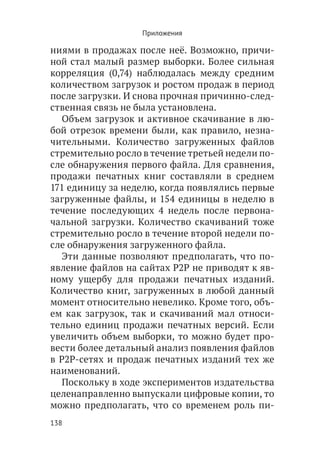 Приложения

ниями в продажах после неё. Возможно, причи-
ной стал малый размер выборки. Более сильная
корреляция (0,74) наблюдалась между средним
количеством загрузок и ростом продаж в период
после загрузки. И снова прочная причинно-след-
ственная связь не была установлена.
   Объем загрузок и активное скачивание в лю-
бой отрезок времени были, как правило, незна-
чительными. Количество загруженных файлов
стремительно росло в течение третьей недели по-
сле обнаружения первого файла. Для сравнения,
продажи печатных книг составляли в среднем
171 единицу за неделю, когда появлялись первые
загруженные файлы, и 154 единицы в неделю в
течение последующих 4 недель после первона-
чальной загрузки. Количество скачиваний тоже
стремительно росло в течение второй недели по-
сле обнаружения загруженного файла.
   Эти данные позволяют предполагать, что по-
явление файлов на сайтах P2P не приводят к яв-
ному ущербу для продажи печатных изданий.
Количество книг, загруженных в любой данный
момент относительно невелико. Кроме того, объ-
ем как загрузок, так и скачиваний мал относи-
тельно единиц продажи печатных версий. Если
увеличить объем выборки, то можно будет про-
вести более детальный анализ появления файлов
в Р2Р-сетях и продаж печатных изданий тех же
наименований.
   Поскольку в ходе экспериментов издательства
целенаправленно выпускали цифровые копии, то
можно предполагать, что со временем роль пи-
138
 