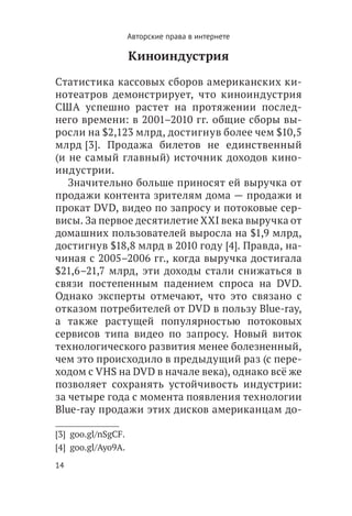 Авторские права в интернете

                     Киноиндустрия

Статистика кассовых сборов американских ки-
нотеатров демонстрирует, что киноиндустрия
США успешно растет на протяжении послед-
него времени: в 2001–2010 гг. общие сборы вы-
росли на $2,123 млрд, достигнув более чем $10,5
млрд [3]. Продажа билетов не единственный
(и не самый главный) источник доходов кино-
индустрии.
   Значительно больше приносят ей выручка от
продажи контента зрителям дома — продажи и
прокат DVD, видео по запросу и потоковые сер-
висы. За первое десятилетие XXI века выручка от
домашних пользователей выросла на $1,9 млрд,
достигнув $18,8 млрд в 2010 году [4]. Правда, на-
чиная с 2005–2006 гг., когда выручка достигала
$21,6–21,7 млрд, эти доходы стали снижаться в
связи постепенным падением спроса на DVD.
Однако эксперты отмечают, что это связано с
отказом потребителей от DVD в пользу Blue-ray,
а также растущей популярностью потоковых
сервисов типа видео по запросу. Новый виток
технологического развития менее болезненный,
чем это происходило в предыдущий раз (с пере-
ходом с VHS на DVD в начале века), однако всё же
позволяет сохранять устойчивость индустрии:
за четыре года с момента появления технологии
Blue-ray продажи этих дисков американцам до-

[3]  goo.gl/nSgCF.
[4]  goo.gl/Ayo9A.
14
 