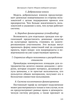 Декларация и Хартия «Форума свободной культуры»

             5. Добровольные взносы
  Модель добровольных взносов предусматри-
вает денежные пожертвования со стороны поль-
зователей с целью поддержания проекта или
предприятия. Чем больше вовлеченность поль-
зователей и уважение к ним, тем лучше работает
система.

    6. Народное финансирование (crowdfunding)
  Возможность для отдельных граждан или ор-
ганизаций предоставлять денежные средства
на культурные проекты, становясь их заинте-
ресованными участниками. Эти вклады могут
принимать форму инвестиций ещё до создания
проекта, через микро- или макрокредиты и по-
жертвования на уже существующие проекты.

 7. Стратегия общего пользования и распределение
                  стоимости
   Провайдеры коммерческих площадок для со-
трудничества делятся своими доходами с авто-
рами, которые создают материал, делающий ус-
луги ценными, а те простые пользователи, кто
пользуется общим материалом, получают его в
бесплатное совместное пользование.

    8. Система коллективного финансирования
  Постоянный тариф на интернет-подключение
может рассматриваться только в том случае, если
он предусматривает равные права и демократи-
ческую систему ресурсов, а также признает за

                                                       145
 
