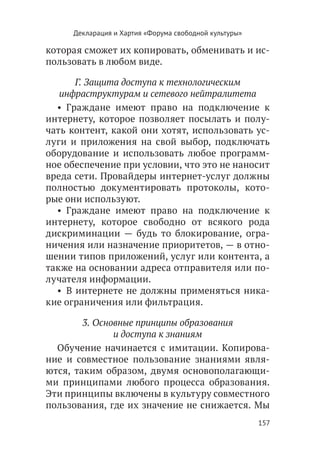 Декларация и Хартия «Форума свободной культуры»

которая сможет их копировать, обменивать и ис-
пользовать в любом виде.

       Г. Защита доступа к технологическим
   инфраструктурам и сетевого нейтралитета
  •  Граждане имеют право на подключение к
интернету, которое позволяет посылать и полу-
чать контент, какой они хотят, использовать ус-
луги и приложения на свой выбор, подключать
оборудование и использовать любое программ-
ное обеспечение при условии, что это не наносит
вреда сети. Провайдеры интернет-услуг должны
полностью документировать протоколы, кото-
рые они используют.
  •  Граждане имеют право на подключение к
интернету, которое свободно от всякого рода
дискриминации — будь то блокирование, огра-
ничения или назначение приоритетов, — в отно-
шении типов приложений, услуг или контента, а
также на основании адреса отправителя или по-
лучателя информации.
  •  В интернете не должны применяться ника-
кие ограничения или фильтрация.

        3. Основные принципы образования
               и доступа к знаниям
  Обучение начинается с имитации. Копирова-
ние и совместное пользование знаниями явля-
ются, таким образом, двумя основополагающи-
ми принципами любого процесса образования.
Эти принципы включены в культуру совместного
пользования, где их значение не снижается. Мы
                                                       157
 