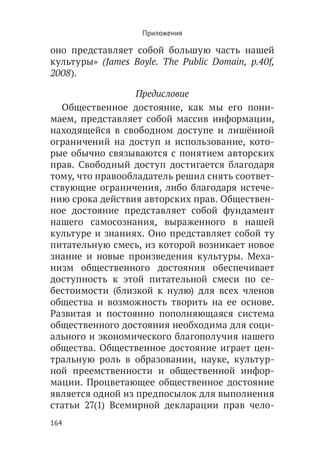 Приложения

оно представляет собой большую часть нашей
культуры» (James Boyle. The Public Domain, p.40f,
2008).

                  Предисловие
  Общественное достояние, как мы его пони-
маем, представляет собой массив информации,
находящейся в свободном доступе и лишённой
ограничений на доступ и использование, кото-
рые обычно связываются с понятием авторских
прав. Свободный доступ достигается благодаря
тому, что правообладатель решил снять соответ-
ствующие ограничения, либо благодаря истече-
нию срока действия авторских прав. Обществен-
ное достояние представляет собой фундамент
нашего самосознания, выраженного в нашей
культуре и знаниях. Оно представляет собой ту
питательную смесь, из которой возникает новое
знание и новые произведения культуры. Меха-
низм общественного достояния обеспечивает
доступность к этой питательной смеси по се-
бестоимости (близкой к нулю) для всех членов
общества и возможность творить на ее основе.
Развитая и постоянно пополняющаяся система
общественного достояния необходима для соци-
ального и экономического благополучия нашего
общества. Общественное достояние играет цен-
тральную роль в образовании, науке, культур-
ной преемственности и общественной инфор-
мации. Процветающее общественное достояние
является одной из предпосылок для выполнения
статьи 27(1) Всемирной декларации прав чело-
164
 