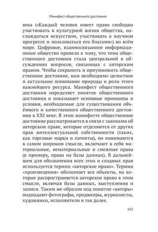Манифест общественного достояния

века («Каждый человек имеет право свободно
участвовать в культурной жизни общества, на-
слаждаться искусством, участвовать в научном
прогрессе и пользоваться его благами») во всём
мире. Цифровое, взаимосвязанное информаци-
онное общество привело к тому, что тема обще-
ственного достояния стала центральной в об-
суждениях вопросов, связанных с авторским
правом. Чтобы сохранить и приумножить обще-
ственное достояние, нам необходимо целостное
и актуальное понимание природы и роли этого
важнейшего ресурса. Манифест общественного
достояния определяет понятие общественного
достояния и показывает основные принципы и
условия, необходимые для существования объ-
ёмного и качественного общественного достоя-
ния в XXI веке. В этом манифесте общественное
достояние рассматривается в связи с законами об
авторском праве, которые отделяются от других
прав интеллектуальной собственности (таких,
как торговые марки и патенты),  но понимаются
в самом широком смысле, включают в себя ма-
териальные, нематериальные и смежные права
(к примеру, права на базы данных). В дальней-
шем для обозначения всех этих и сходных прав
используется термин «авторское право». Термин
«произведения» обозначает все объекты, на ко-
торые распространяется авторское право в этом
смысле, включая базы данных, выступления и
записи. Таким же образом под понятие «авторы»
подпадают фотографы, продюсеры, журналисты,
художники, исполнители и так далее.
                                              165
 