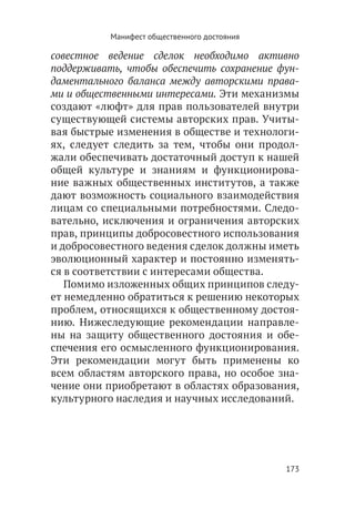 Манифест общественного достояния

совестное ведение сделок необходимо активно
поддерживать, чтобы обеспечить сохранение фун-
даментального баланса между авторскими права-
ми и общественными интересами. Эти механизмы
создают «люфт» для прав пользователей внутри
существующей системы авторских прав. Учиты-
вая быстрые изменения в обществе и технологи-
ях, следует следить за тем, чтобы они продол-
жали обеспечивать достаточный доступ к нашей
общей культуре и знаниям и функционирова-
ние важных общественных институтов, а также
дают возможность социального взаимодействия
лицам со специальными потребностями. Следо-
вательно, исключения и ограничения авторских
прав, принципы добросовестного использования
и добросовестного ведения сделок должны иметь
эволюционный характер и постоянно изменять-
ся в соответствии с интересами общества.
   Помимо изложенных общих принципов следу-
ет немедленно обратиться к решению некоторых
проблем, относящихся к общественному достоя-
нию. Нижеследующие рекомендации направле-
ны на защиту общественного достояния и обе-
спечения его осмысленного функционирования.
Эти рекомендации могут быть применены ко
всем областям авторского права, но особое зна-
чение они приобретают в областях образования,
культурного наследия и научных исследований.




                                              173
 