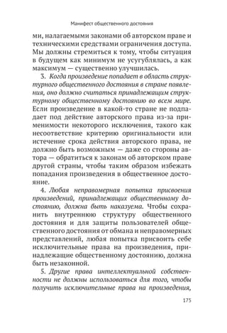 Манифест общественного достояния

ми, налагаемыми законами об авторском праве и
техническими средствами ограничения доступа.
Мы должны стремиться к тому, чтобы ситуация
в будущем как минимум не усугублялась, а как
максимум — существенно улучшилась.
   3.  Когда произведение попадает в область струк-
турного общественного достояния в стране появле-
ния, оно должно считаться принадлежащим струк-
турному общественному достоянию во всем мире.
Если произведение в какой-то стране не подпа-
дает под действие авторского права из-за при-
менимости некоторого исключения, такого как
несоответствие критерию оригинальности или
истечение срока действия авторского права, не
должно быть возможным — даже со стороны ав-
тора — обратиться к законам об авторском праве
другой страны, чтобы таким образом избежать
попадания произведения в общественное досто-
яние.
   4.  Любая неправомерная попытка присвоения
произведений, принадлежащих общественному до-
стоянию, должна быть наказуема. Чтобы сохра-
нить внутреннюю структуру общественного
достояния и для защиты пользователей обще-
ственного достояния от обмана и неправомерных
представлений, любая попытка присвоить себе
исключительные права на произведения, при-
надлежащие общественному достоянию, должна
быть незаконной.
   5.  Другие права интеллектуальной собствен-
ности не должны использоваться для того, чтобы
получить исключительные права на произведения,
                                                175
 