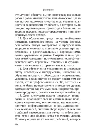 Приложения

культурной области, выполняют сразу несколько
работ с различными условиями. Авторское право
как источник дохода имеет разную степень важ-
ности в зависимости от области, в которой было
создано произведение. Однако для большинства
творцов и художников авторское право приносит
меньшую часть дохода.
  13. Для облегчения труда творца необходимо
изменить договорное право на уровне Европы,
остановить выкуп контрактов и предоставить
творцам и художникам лучшие условия при пе-
реговорах с развлекательными корпорациями,
доминирующими на рынке. Потребитель — пре-
жде всего гражданин и, следовательно, несёт от-
ветственность перед теми творцами и художни-
ками, творениями которых он наслаждается.
  14. Для обеспечения художников в цифровую
эпоху необходимы инструменты, информация,
обучение  и услуги, чтобы создать лучшее в новых
условиях. Большинство не может пойти тем же
путём, что и профессионалы из ITC, поэтому им
должно быть предоставлено множество других
возможностей для стимулирования работы, про-
дажи продукции, рекламы их выступлений и т. д.
  15. Хотя дискуссии вокруг цифровых техно-
логий и  проливают свет на сомнительное поло-
жение художников, тем не менее, независимо от
наличия информационных и коммуникацион-
ных технологий, системы сбора и распределения
прибылей несовершенны и нечестны в большин-
стве стран для большинства творческих людей.
Поэтому одним из ключевых действий, которое
184
 