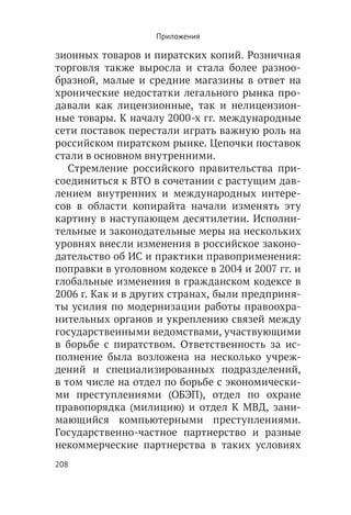 Приложения

зионных товаров и пиратских копий. Розничная
торговля также выросла и стала более разноо-
бразной, малые и средние магазины в ответ на
хронические недостатки легального рынка про-
давали как лицензионные, так и нелицензион-
ные товары. К началу 2000-х гг. международные
сети поставок перестали играть важную роль на
российском пиратском рынке. Цепочки поставок
стали в основном внутренними.
   Стремление российского правительства при-
соединиться к ВТО в сочетании с растущим дав-
лением внутренних и международных интере-
сов в области копирайта начали изменять эту
картину в наступающем десятилетии. Исполни-
тельные и законодательные меры на нескольких
уровнях внесли изменения в российское законо-
дательство об ИС и практики правоприменения:
поправки в уголовном кодексе в 2004 и 2007 гг. и
глобальные изменения в гражданском кодексе в
2006 г. Как и в других странах, были предприня-
ты усилия по модернизации работы правоохра-
нительных органов и укреплению связей между
государственными ведомствами, участвующими
в борьбе с пиратством. Ответственность за ис-
полнение была возложена на несколько учреж-
дений и специализированных подразделений,
в том числе на отдел по борьбе с экономически-
ми преступлениями (ОБЭП), отдел по охране
правопорядка (милицию) и отдел К МВД, зани-
мающийся компьютерными преступлениями.
Государственно-частное партнерство и разные
некоммерческие партнерства в таких условиях
208
 