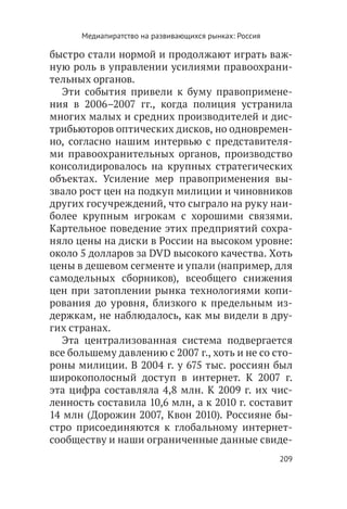 Медиапиратство на развивающихся рынках: Россия

быстро стали нормой и продолжают играть важ-
ную роль в управлении усилиями правоохрани-
тельных органов.
   Эти события привели к буму правопримене-
ния в 2006–2007 гг., когда полиция устранила
многих малых и средних производителей и дис-
трибьюторов оптических дисков, но одновремен-
но, согласно нашим интервью с представителя-
ми правоохранительных органов, производство
консолидировалось на крупных стратегических
объектах. Усиление мер правоприменения вы-
звало рост цен на подкуп милиции и чиновников
других госучреждений, что сыграло на руку наи-
более крупным игрокам с хорошими связями.
Картельное поведение этих предприятий сохра-
няло цены на диски в России на высоком уровне:
около 5 долларов за DVD высокого качества. Хоть
цены в дешевом сегменте и упали (например, для
самодельных сборников), всеобщего снижения
цен при затоплении рынка технологиями копи-
рования до уровня, близкого к предельным из-
держкам, не наблюдалось, как мы видели в дру-
гих странах.
   Эта централизованная система подвергается
все большему давлению с 2007 г., хоть и не со сто-
роны милиции. В 2004 г. у 675 тыс. россиян был
широкополосный доступ в интернет. К 2007 г.
эта цифра составляла 4,8 млн. К 2009 г. их чис-
ленность составила 10,6 млн, а к 2010 г. составит
14 млн (Дорожин 2007, Квон 2010). Россияне бы-
стро присоединяются к глобальному интернет-
сообществу и наши ограниченные данные свиде-
                                                       209
 