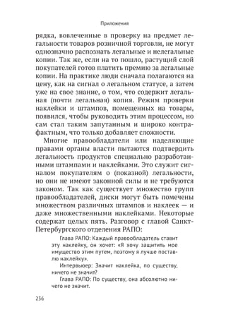 Приложения

рядка, вовлеченные в проверку на предмет ле-
гальности товаров розничной торговли, не могут
однозначно распознать легальные и нелегальные
копии. Так же, если на то пошло, растущий слой
покупателей готов платить премию за легальные
копии. На практике люди сначала полагаются на
цену, как на сигнал о легальном статусе, а затем
уже на свое знание, о том, что содержит легаль-
ная (почти легальная) копия. Режим проверки
наклейки и штампов, помещенных на товары,
появился, чтобы руководить этим процессом, но
сам стал таким запутанным и широко контра-
фактным, что только добавляет сложности.
  Многие правообладатели или наделяющие
правами органы власти пытаются подтвердить
легальность продуктов специально разработан-
ными штампами и наклейками. Это служит сиг-
налом покупателям о (показной) легальности,
но они не имеют законной силы и не требуются
законом. Так как существует множество групп
правообладателей, диски могут быть помечены
множеством различных штампов и наклеек — и
даже множественными наклейками. Некоторые
содержат целых пять. Разговор с главой Санкт-
Петербургского отделения РАПО:
         Глава РАПО: Каждый правообладатель ставит
      эту наклейку, он хочет: «Я хочу защитить мое
      имущество этим путем, поэтому я лучше постав-
      лю наклейку».
         Интервьюер: Значит наклейка, по существу,
      ничего не значит?
         Глава РАПО: По существу, она абсолютно ни-
      чего не значит.

236
 