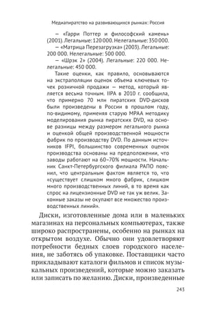 Медиапиратство на развивающихся рынках: Россия

       — «Гарри Поттер и философский камень»
    (2001). Легальные: 120 000. Нелегальные: 350 000.
       — «Матрица Перезагрузка» (2003). Легальные:
    200 000. Нелегальные: 500 000.
       — «Шрэк 2» (2004). Легальные: 220 000. Не-
    легальные: 450 000.
       Такие оценки, как правило, основываются
    на экстраполяции оценок объема ключевых то-
    чек розничной продажи — метод, который яв-
    ляется весьма точным. IIPA в 2010 г. сообщила,
    что примерно 70 млн пиратских DVD-дисков
    были произведены в России в прошлом году,
    по-видимому, применяя старую MPAA методику
    моделирования рынка пиратских DVD, на осно-
    ве разницы между размером легального рынка
    и оценкой общей производственной мощности
    фабрик по производству DVD. По данным источ-
    ников IFPI, большинство современных оценок
    производства основаны на предположении, что
    заводы работают на 60–70% мощности. Началь-
    ник Санкт-Петербургского филиала РАПО пояс-
    нил, что центральным фактом является то, что
    «существует слишком много фабрик, слишком
    много производственных линий, в то время как
    спрос на лицензионные DVD не так уж велик. За-
    конные заказы не окупают все множество произ-
    водственных линий».
  Диски, изготовленные дома или в маленьких
магазинах на персональных компьютерах, также
широко распространены, особенно на рынках на
открытом воздухе. Обычно они удовлетворяют
потребности бедных слоев городского населе-
ния, не заботясь об упаковке. Поставщики часто
прикладывают каталоги фильмов и список музы-
кальных произведений, которые можно заказать
или записать по желанию. Диски, произведенные
                                                        243
 