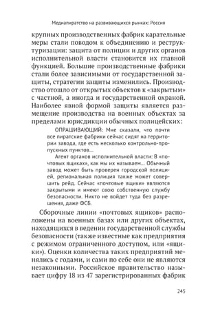 Медиапиратство на развивающихся рынках: Россия

крупных производственных фабрик карательные
меры стали поводом к объединению и реструк-
туризации: защита от полиции и других органов
исполнительной власти становится их главной
функцией. Большие производственные фабрики
стали более зависимыми от государственной за-
щиты, стратегии защиты изменились. Производ-
ство отошло от открытых объектов к «закрытым»
с частной, а иногда и государственной охраной.
Наиболее явной формой защиты является раз-
мещение производства на военных объектах за
пределами юрисдикции обычных полицейских:
       ОПРАШИВАЮЩИЙ: Мне сказали, что почти
    все пиратские фабрики сейчас сидят на террито-
    рии завода, где есть несколько контрольно-про-
    пускных пунктов…
       Агент органов исполнительной власти: В «по-
    чтовых ящиках», как мы их называем… Обычный
    завод может быть проверен городской полици-
    ей, региональная полиция также может совер-
    шить рейд. Сейчас «почтовые ящики» являются
    закрытыми и имеют свою собственную службу
    безопасности. Никто не войдет туда без разре-
    шения, даже ФСБ.
   Сборочные линии «почтовых ящиков» распо-
ложены на военных базах или других объектах,
находящихся в ведении государственной службы
безопасности (также известные как предприятия
с режимом ограниченного доступом, или «ящи-
ки»). Оценки количества таких предприятий ме-
нялись с годами, и сами по себе они не являются
незаконными. Российское правительство назы-
вает цифру 18 из 47 зарегистрированных фабрик

                                                       245
 
