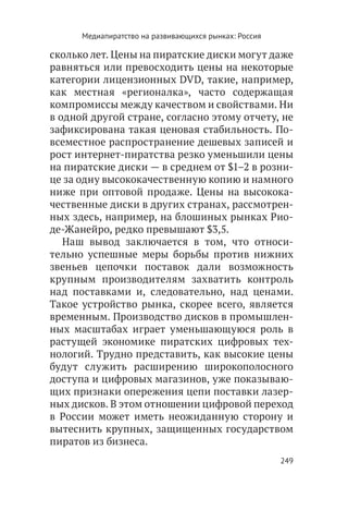 Медиапиратство на развивающихся рынках: Россия

сколько лет. Цены на пиратские диски могут даже
равняться или превосходить цены на некоторые
категории лицензионных DVD, такие, например,
как местная «регионалка», часто содержащая
компромиссы между качеством и свойствами. Ни
в одной другой стране, согласно этому отчету, не
зафиксирована такая ценовая стабильность. По-
всеместное распространение дешевых записей и
рост интернет-пиратства резко уменьшили цены
на пиратские диски — в среднем от $1–2 в розни-
це за одну высококачественную копию и намного
ниже при оптовой продаже. Цены на высокока-
чественные диски в других странах, рассмотрен-
ных здесь, например, на блошиных рынках Рио-
де-Жанейро, редко превышают $3,5.
   Наш вывод заключается в том, что относи-
тельно успешные меры борьбы против нижних
звеньев цепочки поставок дали возможность
крупным производителям захватить контроль
над поставками и, следовательно, над ценами.
Такое устройство рынка, скорее всего, является
временным. Производство дисков в промышлен-
ных масштабах играет уменьшающуюся роль в
растущей экономике пиратских цифровых тех-
нологий. Трудно представить, как высокие цены
будут служить расширению широкополосного
доступа и цифровых магазинов, уже показываю-
щих признаки опережения цепи поставки лазер-
ных дисков. В этом отношении цифровой переход
в России может иметь неожиданную сторону и
вытеснить крупных, защищенных государством
пиратов из бизнеса.
                                                       249
 
