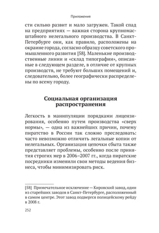 Приложения

сти сильно развит и мало загружен. Такой спад
на предприятиях — важная сторона крупномас-
штабного нелегального производства. В Санкт-
Петербурге они, как правило, расположены на
окраине города, согласно образцу советского про-
мышленного развития [58]. Маленькие производ-
ственные линии и «склад типографии», описан-
ные в следующем разделе, в отличие от крупных
производств, не требуют больших помещений и,
следовательно, более географически распределе-
ны по всему городу.


         Социальная организация
            распространения

Легкость в манипуляции порядками лицензи-
рования, особенно путем производства «сверх
нормы», — одна из важнейших причин, почему
пиратство в России так сложно преследовать:
часто невозможно отличить легальные копии от
нелегальных. Организация цепочки сбыта также
представляет проблемы, особенно после приня-
тия строгих мер в 2006–2007 гг., когда пиратские
посредники изменили свои методы ведения биз-
неса, чтобы минимизировать риск.



[58]  Примечательное исключение — Кировский завод, один
из старейших заводов в Санкт-Петербурге, расположенный
в самом центре. Этот завод подвергся полицейскому рейду
в 2008 г.
252
 