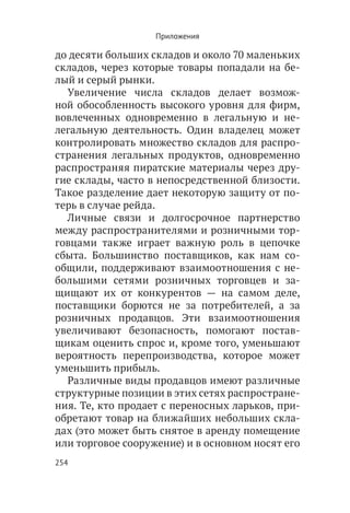 Приложения

до десяти больших складов и около 70 маленьких
складов, через которые товары попадали на бе-
лый и серый рынки.
  Увеличение числа складов делает возмож-
ной обособленность высокого уровня для фирм,
вовлеченных одновременно в легальную и не-
легальную деятельность. Один владелец может
контролировать множество складов для распро-
странения легальных продуктов, одновременно
распространяя пиратские материалы через дру-
гие склады, часто в непосредственной близости.
Такое разделение дает некоторую защиту от по-
терь в случае рейда.
  Личные связи и долгосрочное партнерство
между распространителями и розничными тор-
говцами также играет важную роль в цепочке
сбыта. Большинство поставщиков, как нам со-
общили, поддерживают взаимоотношения с не-
большими сетями розничных торговцев и за-
щищают их от конкурентов — на самом деле,
поставщики борются не за потребителей, а за
розничных продавцов. Эти взаимоотношения
увеличивают безопасность, помогают постав-
щикам оценить спрос и, кроме того, уменьшают
вероятность перепроизводства, которое может
уменьшить прибыль.
  Различные виды продавцов имеют различные
структурные позиции в этих сетях распростране-
ния. Те, кто продает с переносных ларьков, при-
обретают товар на ближайших небольших скла-
дах (это может быть снятое в аренду помещение
или торговое сооружение) и в основном носят его
254
 