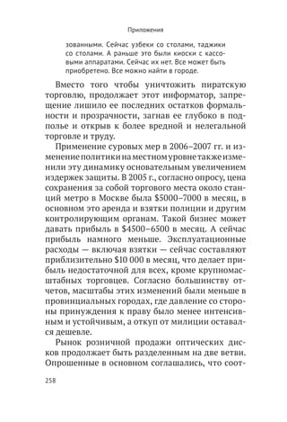 Приложения

      зованными. Сейчас узбеки со столами, таджики
      со столами. А раньше это были киоски с кассо-
      выми аппаратами. Сейчас их нет. Все может быть
      приобретено. Все можно найти в городе.
   Вместо того чтобы уничтожить пиратскую
торговлю, продолжает этот информатор, запре-
щение лишило ее последних остатков формаль-
ности и прозрачности, загнав ее глубоко в под-
полье и открыв к более вредной и нелегальной
торговле и труду.
   Применение суровых мер в 2006–2007 гг. и из-
менение политики на местном уровне также изме-
нили эту динамику основательным увеличением
издержек защиты. В 2005 г., согласно опросу, цена
сохранения за собой торгового места около стан-
ций метро в Москве была $5000–7000 в месяц, в
основном это аренда и взятки полиции и другим
контролирующим органам. Такой бизнес может
давать прибыль в $4500–6500 в месяц. А сейчас
прибыль намного меньше. Эксплуатационные
расходы — включая взятки — сейчас составляют
приблизительно $10 000 в месяц, что делает при-
быль недостаточной для всех, кроме крупномас-
штабных торговцев. Согласно большинству от-
четов, масштабы этих изменений были меньше в
провинциальных городах, где давление со сторо-
ны принуждения к праву было менее интенсив-
ным и устойчивым, а откуп от милиции оставал-
ся дешевле.
   Рынок розничной продажи оптических дис-
ков продолжает быть разделенным на две ветви.
Опрошенные в основном соглашались, что соот-
258
 