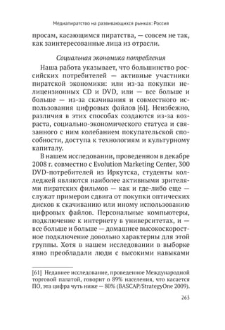 Медиапиратство на развивающихся рынках: Россия

просам, касающимся пиратства, — совсем не так,
как заинтересованные лица из отрасли.

         Социальная экономика потребления
  Наша работа указывает, что большинство рос-
сийских потребителей — активные участники
пиратской экономики: или из-за покупки не-
лицензионных CD и DVD, или — все больше и
больше — из-за скачивания и совместного ис-
пользования цифровых файлов [61]. Неизбежно,
различия в этих способах создаются из-за воз-
раста, социально-экономического статуса и свя-
занного с ним колебанием покупательской спо-
собности, доступа к технологиям и культурному
капиталу.
  В нашем исследовании, проведенном в декабре
2008 г. совместно с Evolution Marketing Center, 300
DVD-потребителей из Иркутска, студенты кол-
леджей являются наиболее активными зрителя-
ми пиратских фильмов — как и где-либо еще —
служат примером сдвига от покупки оптических
дисков к скачиванию или иному использованию
цифровых файлов. Персональные компьютеры,
подключение к интернету в университетах, и —
все больше и больше — домашнее высокоскорост-
ное подключение довольно характерны для этой
группы. Хотя в нашем исследовании в выборке
явно преобладали люди с высокими навыками

[61]  Недавнее исследование, проведенное Международной
торговой палатой, говорит о 89% населения, что касается
ПО, эта цифра чуть ниже — 80% (BASCAP/StrategyOne 2009).
                                                        263
 