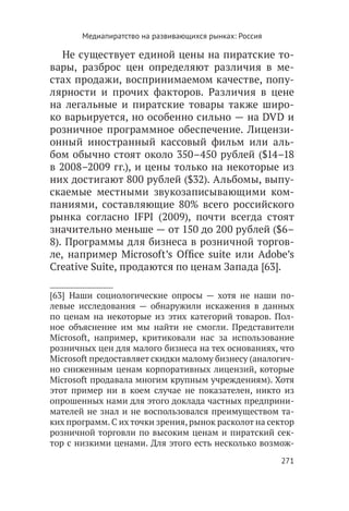 Медиапиратство на развивающихся рынках: Россия

   Не существует единой цены на пиратские то-
вары, разброс цен определяют различия в ме-
стах продажи, воспринимаемом качестве, попу-
лярности и прочих факторов. Различия в цене
на легальные и пиратские товары также широ-
ко варьируется, но особенно сильно — на DVD и
розничное программное обеспечение. Лицензи-
онный иностранный кассовый фильм или аль-
бом обычно стоят около 350–450 рублей ($14–18
в 2008–2009 гг.), и цены только на некоторые из
них достигают 800 рублей ($32). Альбомы, выпу-
скаемые местными звукозаписывающими ком-
паниями, составляющие 80% всего российского
рынка согласно IFPI (2009), почти всегда стоят
значительно меньше — от 150 до 200 рублей ($6–
8). Программы для бизнеса в розничной торгов-
ле, например Microsoft’s Office suite или Adobe’s
Creative Suite, продаются по ценам Запада [63].

[63]  Наши социологические опросы — хотя не наши по-
левые исследования — обнаружили искажения в данных
по ценам на некоторые из этих категорий товаров. Пол-
ное объяснение им мы найти не смогли. Представители
Microsoft, например, критиковали нас за использование
розничных цен для малого бизнеса на тех основаниях, что
Microsoft предоставляет скидки малому бизнесу (аналогич-
но сниженным ценам корпоративных лицензий, которые
Microsoft продавала многим крупным учреждениям). Хотя
этот пример ни в коем случае не показателен, никто из
опрошенных нами для этого доклада частных предприни-
мателей не знал и не воспользовался преимуществом та-
ких программ. С их точки зрения, рынок расколот на сектор
розничной торговли по высоким ценам и пиратский сек-
тор с низкими ценами. Для этого есть несколько возмож-
                                                        271
 