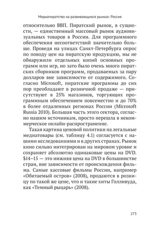 Медиапиратство на развивающихся рынках: Россия

относительно ВВП. Пиратский рынок, в сущно-
сти, — единственный массовый рынок аудиови-
зуальных товаров в России. Для программного
обеспечения несоответствий значительно боль-
ше. Проведя на улицах Санкт-Петербурга опрос
по поводу цен на пиратскую продукцию, мы не
обнаружили отдельных копий основных про-
грамм или игр, но зато было очень много пират-
ских сборников программ, продаваемых за пару
долларов вне зависимости от содержимого. Со-
гласно Microsoft, пиратские программы до сих
пор преобладают в розничной продаже — при-
сутствуют в 25% магазинов, торгующих про-
граммным обеспечением повсеместно и до 70%
в более отдаленных регионах России (Microsoft
Russia 2010). Большая часть этого сектора, соглас-
но нашим источникам, просто перешла в неком-
мерческое онлайн-распространение.
  Такая картина ценовой политики на легальные
медиатовары (см. таблицу 4.1) согласуется с на-
шими исследованиями и в других странах. Рынок
кино сильно интегрирован на мировом уровне и
сохраняет абсолютно одинаковые цены на DVD.
$14–15 — это нижняя цена на DVD в большинстве
стран, вне зависимости от происхождения филь-
ма. Самые кассовые фильмы России, например
«Обитаемый остров» (2008), продаются в розни-
цу по такой же цене, что и такие хиты Голливуда,
как «Темный рыцарь» (2008).




                                                       273
 