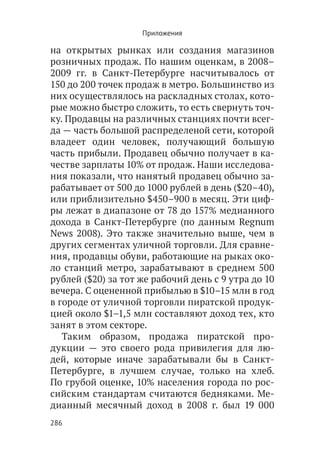 Приложения

на открытых рынках или создания магазинов
розничных продаж. По нашим оценкам, в 2008–
2009 гг. в Санкт-Петербурге насчитывалось от
150 до 200 точек продаж в метро. Большинство из
них осуществлялось на раскладных столах, кото-
рые можно быстро сложить, то есть свернуть точ-
ку. Продавцы на различных станциях почти всег-
да — часть большой распределеной сети, которой
владеет один человек, получающий большую
часть прибыли. Продавец обычно получает в ка-
честве зарплаты 10% от продаж. Наши исследова-
ния показали, что нанятый продавец обычно за-
рабатывает от 500 до 1000 рублей в день ($20–40),
или приблизительно $450–900 в месяц. Эти циф-
ры лежат в диапазоне от 78 до 157% медианного
дохода в Санкт-Петербурге (по данным Regnum
News 2008). Это также значительно выше, чем в
других сегментах уличной торговли. Для сравне-
ния, продавцы обуви, работающие на рыках око-
ло станций метро, зарабатывают в среднем 500
рублей ($20) за тот же рабочий день с 9 утра до 10
вечера. С оцененной прибылью в $10–15 млн в год
в городе от уличной торговли пиратской продук-
цией около $1–1,5 млн составляют доход тех, кто
занят в этом секторе.
   Таким образом, продажа пиратской про-
дукции — это своего рода привилегия для лю-
дей, которые иначе зарабатывали бы в Санкт-
Петербурге, в лучшем случае, только на хлеб.
По грубой оценке, 10% населения города по рос-
сийским стандартам считаются бедняками. Ме-
дианный месячный доход в 2008 г. был 19 000
286
 