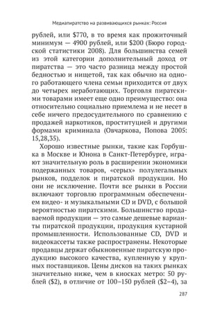 Медиапиратство на развивающихся рынках: Россия

рублей, или $770, в то время как прожиточный
минимум — 4900 рублей, или $200 (Бюро город-
ской статистики 2008). Для большинства семей
из этой категории дополнительный доход от
пиратства — это часто разница между простой
бедностью и нищетой, так как обычно на одно-
го работающего члена семьи приходится от двух
до четырех неработающих. Торговля пиратски-
ми товарами имеет еще одно преимущество: она
относительно социально приемлема и не несет в
себе ничего предосудительного по сравнению с
продажей наркотиков, проституцией и другими
формами криминала (Овчаркова, Попова 2005:
15,28,35).
   Хорошо известные рынки, такие как Горбуш-
ка в Москве и Юнона в Санкт-Петербурге, игра-
ют значительную роль в расширении экономики
подержанных товаров, «серых» полулегальных
рынков, подделок и пиратской продукции. Но
они не исключение. Почти все рынки в России
включают торговлю программным обеспечени-
ем видео- и музыкальными CD и DVD, с большой
вероятностью пиратскими. Большинство прода-
ваемой продукции — это самые дешевые вариан-
ты пиратской продукции, продукция кустарной
промышленности. Использованные CD, DVD и
видеокассеты также распространены. Некоторые
продавцы держат обыкновенные пиратскую про-
дукцию высокого качества, купленную у круп-
ных поставщиков. Цены дисков на таких рынках
значительно ниже, чем в киосках метро: 50 ру-
блей ($2), в отличие от 100–150 рублей ($2–4), за
                                                       287
 