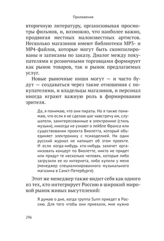 Приложения

вторичную литературу, организовывая просмо-
тры фильмов, и, возможно, что наиболее важно,
продвигая местных малоизвестных артистов.
Несколько магазинов имеют библиотеки MP3- и
MP4-файлов, которые могут быть скомпилиро-
ваны и записаны по заказу. Диалог между поку-
пателями и розничными торговцами формирует
как рынок товаров, так и рынок предлагаемых
услуг.
  Новые рыночные ниши могут — и часто бу-
дут — создаваться через такие отношения с по-
купателями, и владельцы магазинов, и персонал
иногда играют важную роль в формировании
зрителя.
      Да, я понимаю, что они пираты. Но я также пони-
      маю, что если я не сделаю шаг навстречу им, слу-
      шатели, заинтересованные в электронике (стиль
      музыки), никогда не узнают о лейбле Франса или
      существовании проекта Виолетта, который объ-
      единяет электронику с психоделией. Ни один
      русский журнал не напишет об этом проекте.
      И если когда-нибудь кто-нибудь захочет орга-
      низовать концерт по Виолетте, никто не придет
      или придут те несколько человек, которые либо
      загрузили ее из интернета, либо купили у меня
      (менеджер специализированного музыкального
      магазина в Санкт-Петербурге).
  Этот же менеджер также видит себя как одного
из тех, кто интегрирует Россию в широкий миро-
вой рынок живых высутплений:
      Я думаю о дне, когда группа Sunn приедет в Рос-
      сию. Для того чтобы они приехали, мне нужно


296
 