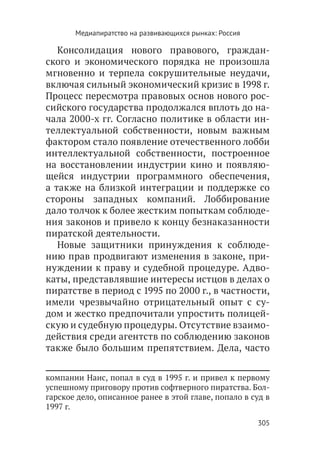 Медиапиратство на развивающихся рынках: Россия

   Консолидация нового правового, граждан-
ского и экономического порядка не произошла
мгновенно и терпела сокрушительные неудачи,
включая сильный экономический кризис в 1998 г.
Процесс пересмотра правовых основ нового рос-
сийского государства продолжался вплоть до на-
чала 2000-х гг. Согласно политике в области ин-
теллектуальной собственности, новым важным
фактором стало появление отечественного лобби
интеллектуальной собственности, построенное
на восстановлении индустрии кино и появляю-
щейся индустрии программного обеспечения,
а также на близкой интеграции и поддержке со
стороны западных компаний. Лоббирование
дало толчок к более жестким попыткам соблюде-
ния законов и привело к концу безнаказанности
пиратской деятельности.
   Новые защитники принуждения к соблюде-
нию прав продвигают изменения в законе, при-
нуждении к праву и судебной процедуре. Адво-
каты, представлявшие интересы истцов в делах о
пиратстве в период с 1995 по 2000 г., в частности,
имели чрезвычайно отрицательный опыт с су-
дом и жестко предпочитали упростить полицей-
скую и судебную процедуры. Отсутствие взаимо-
действия среди агентств по соблюдению законов
также было большим препятствием. Дела, часто


компании Наис, попал в суд в 1995 г. и привел к первому
успешному приговору против софтверного пиратства. Бол-
гарское дело, описанное ранее в этой главе, попало в суд в
1997 г.
                                                        305
 