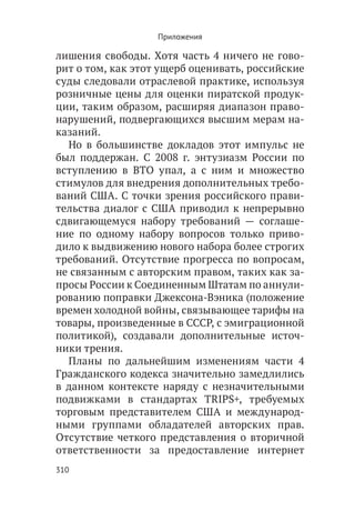 Приложения

лишения свободы. Хотя часть 4 ничего не гово-
рит о том, как этот ущерб оценивать, российские
суды следовали отраслевой практике, используя
розничные цены для оценки пиратской продук-
ции, таким образом, расширяя диапазон право-
нарушений, подвергающихся высшим мерам на-
казаний.
  Но в большинстве докладов этот импульс не
был поддержан. С 2008 г. энтузиазм России по
вступлению в ВТО упал, а с ним и множество
стимулов для внедрения дополнительных требо-
ваний США. С точки зрения российского прави-
тельства диалог с США приводил к непрерывно
сдвигающемуся набору требований — соглаше-
ние по одному набору вопросов только приво-
дило к выдвижению нового набора более строгих
требований. Отсутствие прогресса по вопросам,
не связанным с авторским правом, таких как за-
просы России к Соединенным Штатам по аннули-
рованию поправки Джексона-Вэника (положение
времен холодной войны, связывающее тарифы на
товары, произведенные в СССР, с эмиграционной
политикой), создавали дополнительные источ-
ники трения.
  Планы по дальнейшим изменениям части 4
Гражданского кодекса значительно замедлились
в данном контексте наряду с незначительными
подвижками в стандартах TRIPS+, требуемых
торговым представителем США и международ-
ными группами обладателей авторских прав.
Отсутствие четкого представления о вторичной
ответственности за предоставление интернет
310
 