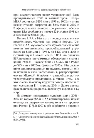 Медиапиратство на развивающихся рынках: Россия

при драматическом росте установленной базы
проигрывателей DVD и компьютеров. Потери
МРАА составили $250 млн с 1999 по 2002 г. и лишь
незначительно возросли до $266 млн к 2005 г.
В сфере развлекательного программного обеспе-
чения ESA сообщила о потере $244 млн в 1998 г. и
о $282 млн в 2006 г. [76].
   Только RIAA и BSA в этот период показали на-
правленность убытков как резкий подъем. Со-
гласно RIAA, музыкальные и звукозаписывающие
потери американских правообладателей утро-
ились от $170 млн в 1998 г. до $475 млн в 2005 г.
Особый случай имеет место с BSA: по оценкам
BSA потери в программном обеспечении упали в
конце 1990-х — начале 2000-х с $196 млн в 1998 г.
до $93 млн в 2002-м. Однако в 2003 г. BSA расши-
рило ряд программных продуктов, который они
включили в свои исследования, распространив
его на Microsoft Windows и разнообразную по-
требительскую продукцию, а также игры. Все
это изменило основу подсчета потерь, после чего
они составили $1,1 млрд на 2004 г. Далее оценка
потерь неуклонно росла, достигнув к 2008 г. $4,2
млрд.
   На момент применения суровых мер в 2006–
2007 гг. только BSA и RIAA компилировали новые
ежегодные цифры случаев пиратства на террито-
рии России [77]. В 2007 г. оба сообщили о падении

[76]  Для детального учета отраслевых сообщений см. гл. 1.
[77]  Свое более раннее исследование MPAA провел в 2005 г.
(ESA 2006).
                                                        323
 