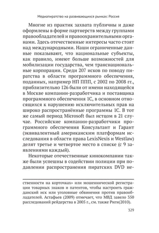 Медиапиратство на развивающихся рынках: Россия

   Многие из практик захвата публичны и даже
оформлены в форме партнерств между группами
правообладателей и правоохранительными орга-
нами. Здесь отечественные интересы часто стоят
над международными. Наши ограниченные дан-
ные показывают, что национальные субъекты,
как правило, имеют больше возможностей для
мобилизации государства, чем транснациональ-
ные корпорации. Среди 207 исков по поводу пи-
ратства в области программного обеспечения,
поданных, например НП ППП, с 2002 по 2008 гг.,
приблизительно 126 были от имени находящейся
в Москве компании-разработчика и поставщика
программного обеспечения 1C, в основном отно-
сящихся к нарушению исключительных прав на
широко распространённые программы 1C. В тот
же самый период Microsoft был истцом в 21 слу-
чае. Российские компании-разработчики про-
граммного обеспечения Консультант и Гарант
(эквивалентный американским платформам ис-
следования в области права LexisNexis и Westlaw)
делят третье и четвертое место в списке (с 9 за-
явлениями каждый).
   Некоторые отечественные кинокомпании так-
же были успешны в содействии полиции при по-
давлении распространения пиратских DVD не-


ственности на корточках» или мошеннической регистра-
ции товарных знаков и патентов, чтобы настроить граж-
данский иск или уголовные обвинения против правооб-
ладателей. Астафьев (2009) отмечает, что МВД завело 350
расследований рейдерства в 2005 г., см. также Риги(2010).
                                                        329
 