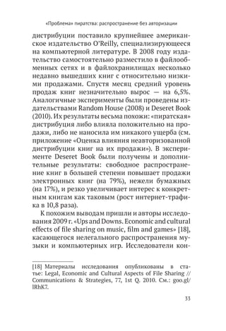 «Проблема» пиратства: распространение без авторизации

дистрибуции поставило крупнейшее американ-
ское издательство O’Reilly, специализирующееся
на компьютерной литературе. В 2008 году изда-
тельство самостоятельно разместило в файлооб-
менных сетях и в файлохранилищах несколько
недавно вышедших книг с относительно низки-
ми продажами. Спустя месяц средний уровень
продаж книг незначительно вырос — на 6,5%.
Аналогичные эксперименты были проведены из-
дательствами Random House (2008) и Deseret Book
(2010). Их результаты весьма похожи: «пиратская»
дистрибуция либо влияла положительно на про-
дажи, либо не наносила им никакого ущерба (см.
приложение «Оценка влияния неавторизованной
дистрибуции книг на их продажи»). В экспери-
менте Deseret Book были получены и дополни-
тельные результаты: свободное распростране-
ние книг в большей степени повышает продажи
электронных книг (на 79%), нежели бумажных
(на 17%), и резко увеличивает интерес к конкрет-
ным книгам как таковым (рост интернет-трафи-
ка в 10,8 раза).
   К похожим выводам пришли и авторы исследо-
вания 2009 г. «Ups and Downs. Economic and cultural
effects of file sharing on music, film and games» [18],
касающегося нелегального распространения му-
зыки и компьютерных игр. Исследователи кон-


[18]  Материалы исследования опубликованы в ста-
тье: Legal, Economic and Cultural Aspects of File Sharing //
Communications & Strategies, 77, 1st Q. 2010. См.: goo.gl/
lRhK7.
                                                             33
 
