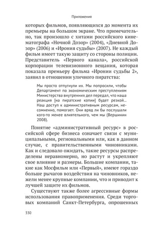 Приложения

которых фильмов, появляющихся до момента их
премьеры на большом экране. Что примечатель-
но, так произошло с хитами российского кине-
матографа «Ночной Дозор» (2004), «Дневной До-
зор» (2006) и «Ирония судьбы» (2007). Не каждый
фильм имеет такую защиту со стороны полиции.
Представитель «Первого канала», российской
корпорации телевизионного вещания, которая
показала премьеру фильма «Иронии судьбы 2»,
заявил в отношении уличного пиратства:
      Мы просто отпугнули их. Мы попросили, чтобы
      Департамент по экономическим преступлениям
      Министерства внутренних дел передал, что наша
      реакция [на пиратские копии] будет резкой...
      Наш доступ к административным ресурсам, не-
      сомненно, помогает. Они вряд ли бы послушали
      кого-то менее влиятельного, чем мы (Вершинин
      2008).
  Понятие «административный ресурс» в рос-
сийской сфере бизнеса означает связи с муни-
ципальными, региональными или, как в данном
случае, с правительственными чиновниками.
Как и следовало ожидать, такие ресурсы распре-
делены неравномерно, но растут и укрепляют
свое влияние и размеры. Большие компании, та-
кие как Мосфильм или «Первый», имеют гораздо
больше рычагов воздействия на чиновников, не-
жели менее крупные компании, что и приводит к
лучшей защите их фильмов.
  Существуют также более агрессивные формы
использования правоприменения. Среди торго-
вых компаний Санкт-Петербурга, опрошенных

330
 