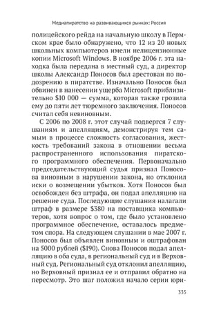 Медиапиратство на развивающихся рынках: Россия

полицейского рейда на начальную школу в Перм-
ском крае было обнаружено, что 12 из 20 новых
школьных компьютеров имели нелицензионные
копии Microsoft Windows. В ноябре 2006 г. эта на-
ходка была передана в местный суд, а директор
школы Александр Поносов был арестован по по-
дозрению в пиратстве. Изначально Поносов был
обвинен в нанесении ущерба Microsoft приблизи-
тельно $10 000 — сумма, которая также грозила
ему до пяти лет тюремного заключения. Поносов
считал себя невиновным.
  С 2006 по 2008 г. этот случай подвергся 7 слу-
шаниям и апелляциям, демонстрируя тем са-
мым в процессе сложность согласования, жест-
кость требований закона в отношении весьма
распространенного использования пиратско-
го программного обеспечения. Первоначально
председательствующий судья признал Поносо-
ва виновным в нарушении закона, но отклонил
иски о возмещении убытков. Хотя Поносов был
освобожден без штрафа, он подал апелляцию на
решение суда. Последующие слушания налагали
штраф в размере $380 на поставщика компью-
теров, хотя вопрос о том, где было установлено
программное обеспечение, оставалось предме-
том спора. На следующем слушании в мае 2007 г.
Поносов был объявлен виновным и оштрафован
на 5000 рублей ($190). Снова Поносов подал апел-
ляцию в оба суда, в региональный суд и в Верхов-
ный суд. Региональный суд отклонил апелляцию,
но Верховный признал ее и отправил обратно на
пересмотр. Это шаг положил начало серии юри-
                                                       335
 