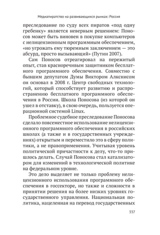 Медиапиратство на развивающихся рынках: Россия

преследование по суду всех пиратов «под одну
гребенку» является неверным решением: Поно-
сов может быть виновен в покупке компьютеров
с нелицензионным программным обеспечением,
«но угрожать ему тюремным заключением — это
абсурд, просто вызывающий» (Путин 2007).
   Сам Поносов отреагировал на пережитый
опыт, став красноречивым защитником бесплат-
ного программного обеспечения. Совместно с
бывшим депутатом Думы Виктором Алкснисом
он основал в 2008 г. Центр свободных техноло-
гий, который способствует развитию и распро-
странению бесплатного программного обеспе-
чения в России. Школа Поносова (из которой он
ушел в отставку), в свою очередь, пользуется опе-
рационной системой Linux.
   Проблемное судебное преследование Поносова
сделало повсеместное использование нелицензи-
онного программного обеспечения в российских
школах (а также и в государственных учрежде-
ниях) открытым и переместило это в сферу поли-
тики, а не правоприменения. Учитывая уровень
политической причастности к делу, что-то при-
шлось делать. Случай Поносова стал катализато-
ром для изменений в технологической политике
на федеральном уровне.
   Это дело выделяет не только проблему нели-
цензионного использования программного обе-
спечения в госсекторе, но также и сложности в
принятии решения на более низких уровнях го-
сударственного управления. Национальная по-
литика, нацеленная на перевод государственных
                                                       337
 