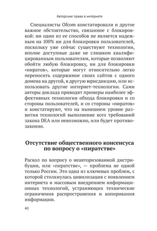 Авторские права в интернете

  Специалисты Ofcom констатировали и другое
важное обстоятельство, связанное с блокиров-
кой: ни один из ее способов не является надеж-
ным на 100% ни для блокировки пользователей,
поскольку уже сейчас существуют технологии,
вполне доступные даже не слишком квалифи-
цированным пользователям, которые позволяют
обойти любую блокировку, ни для блокировки
«пиратов», которые могут относительно легко
переносить содержимое своих сайтов с одного
домена на другой, в другую юрисдикцию, или ис-
пользовать другие интернет-технологии. Сами
авторы доклада приводят примеры наиболее эф-
фективных технологии обхода блокировки и со
стороны пользователей, и со стороны «пиратов»
и констатируют, что на нынешнем уровне раз-
вития технологий выполнение всех требований
закона DEA или невозможно, или будет противо-
законно.


Отсутствие общественного консенсуса
      по вопросу о «пиратстве»

Раскол по вопросу о неавторизованной дистри-
буции, или «пиратстве», — проблема не одной
только России. Это одна из ключевых проблем, с
которой столкнулась цивилизация с появлением
интернета и массовым внедрением информаци-
онных технологий, устраняющих технические
ограничения распространения и копирования
информации.
40
 