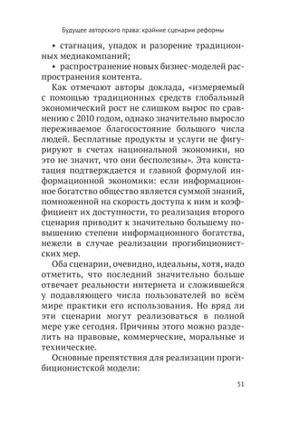 Будущее авторского права: крайние сценарии реформы

  •  стагнация, упадок и разорение традицион-
ных медиакомпаний;
  •  распространение новых бизнес-моделей рас-
пространения контента.
  Как отмечают авторы доклада, «измеряемый
с помощью традиционных средств глобальный
экономический рост не слишком вырос по срав-
нению с 2010 годом, однако значительно выросло
переживаемое благосостояние большого числа
людей. Бесплатные продукты и услуги не фигу-
рируют в счетах национальной экономики, но
это не значит, что они бесполезны». Эта конста-
тация подтверждается и главной формулой ин-
формационной экономики: если информацион-
ное богатство общество является суммой знаний,
помноженной на скорость доступа к ним и коэф-
фициент их доступности, то реализация второго
сценария приводит к значительно большему по-
вышению степени информационного богатства,
нежели в случае реализации прогибиционист-
ских мер.
  Оба сценарии, очевидно, идеальны, хотя, надо
отметить, что последний значительно больше
отвечает реальности интернета и сложившейся
у подавляющего числа пользователей во всём
мире практики его использования. Но вряд ли
эти сценарии могут реализоваться в полной
мере уже сегодня. Причины этого можно разде-
лить на правовые, коммерческие, моральные и
технические.
  Основные препятствия для реализации проги-
биционистской модели:
                                                         51
 