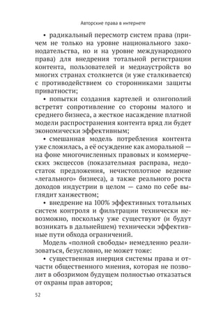 Авторские права в интернете

   •  радикальный пересмотр систем права (при-
чем не только на уровне национального зако-
нодательства, но и на уровне международного
права) для внедрения тотальной регистрации
контента, пользователей и медиаустройств во
многих странах столкнется (и уже сталкивается)
с противодействием со сторонниками защиты
приватности;
   •  попытки создания картелей и олигополий
встретят сопротивление со стороны малого и
среднего бизнеса, а жесткое насаждение платной
модели распространения контента вряд ли будет
экономически эффективным;
   •  смешанная модель потребления контента
уже сложилась, а её осуждение как аморальной —
на фоне многочисленных правовых и коммерче-
ских эксцессов (показательная расправа, недо-
статок предложения, нечистоплотное ведение
«легального» бизнеса), а также реального роста
доходов индустрии в целом — само по себе вы-
глядит ханжеством;
   •  внедрение на 100% эффективных тотальных
систем контроля и фильтрации технически не-
возможно, поскольку уже существуют (и будут
возникать в дальнейшем) технически эффектив-
ные пути обхода ограничений.
   Модель «полной свободы» немедленно реали-
зоваться, безусловно, не может тоже:
   •  существенная инерция системы права и от-
части общественного мнения, которая не позво-
лит в обозримом будущем полностью отказаться
от охраны прав авторов;
52
 