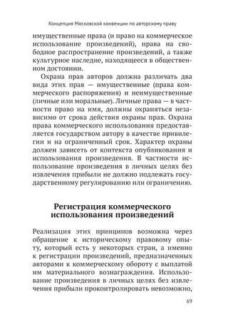Концепция Московской конвенции по авторскому праву

имущественные права (и право на коммерческое
использование произведений), права на сво-
бодное распространение произведений, а также
культурное наследие, находящееся в обществен-
ном достоянии.
   Охрана прав авторов должна различать два
вида этих прав — имущественные (права ком-
мерческого распоряжения) и неимущественные
(личные или моральные). Личные права — в част-
ности право на имя, должны охраняться неза-
висимо от срока действия охраны прав. Охрана
права коммерческого использования предостав-
ляется государством автору в качестве привиле-
гии и на ограниченный срок. Характер охраны
должен зависеть от контекста опубликования и
использования произведения. В частности ис-
пользование произведения в личных целях без
извлечения прибыли не должно подлежать госу-
дарственному регулированию или ограничению.


      Регистрация коммерческого
     использования произведений

Реализация этих принципов возможна через
обращение к историческому правовому опы-
ту, который есть у некоторых стран, а именно
к регистрации произведений, предназначенных
авторами к коммерческому обороту с выплатой
им материального вознаграждения. Использо-
вание произведения в личных целях без извле-
чения прибыли проконтролировать невозможно,
                                                         69
 