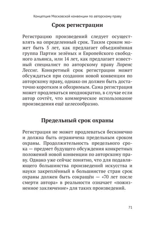 Концепция Московской конвенции по авторскому праву

              Срок регистрации

Регистрацию произведений следует осущест-
влять на определенный срок. Таким сроком мо-
жет быть 5 лет, как предлагает объединённая
группа Партии зелёных и Европейского свобод-
ного альянса, или 14 лет, как предлагает извест-
ный специалист по авторскому праву Лоренс
Лессиг. Конкретный срок регистрации может
обсуждаться при создании новой конвенции по
авторскому праву, однако он должен быть доста-
точно коротким и обозримым. Сама регистрация
может продлеваться неоднократно, в случае если
автор сочтёт, что коммерческое использование
произведения ещё целесообразно.


        Предельный срок охраны

Регистрация не может продлеваться бесконечно
и должна быть ограничена предельным сроком
охраны. Продолжительность предельного сро-
ка — предмет будущего обсуждения конкретных
положений новой конвенции по авторскому пра-
ву. Однако уже сейчас понятно, что для подавля-
ющего большинства произведений искусства и
науки закреплённый в большинстве стран срок
охраны должен быть сокращён — «70 лет после
смерти автора» в реальности означает «пожиз-
ненное заключение» для таких произведений.



                                                         71
 