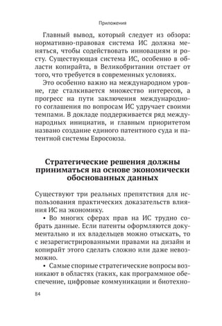 Приложения

   Главный вывод, который следует из обзора:
нормативно-правовая система ИС должна ме-
няться, чтобы содействовать инновациям и ро-
сту. Существующая система ИС, особенно в об-
ласти копирайта, в Великобритании отстает от
того, что требуется в современных условиях.
   Это особенно важно на международном уров-
не, где сталкивается множество интересов, а
прогресс на пути заключения международно-
го соглашения по вопросам ИС удручает своими
темпами. В докладе поддерживается ряд между-
народных инициатив, и главным приоритетом
названо создание единого патентного суда и па-
тентной системы Евросоюза.


  Стратегические решения должны
приниматься на основе экономически
       обоснованных данных

Существуют три реальных препятствия для ис-
пользования практических доказательств влия-
ния ИС на экономику.
   •  Во многих сферах прав на ИС трудно со-
брать данные. Если патенты оформляются доку-
ментально и их владельцев можно отыскать, то
с незарегистрированными правами на дизайн и
копирайт этого сделать сложно или даже невоз-
можно.
   •  Самые спорные стратегические вопросы воз-
никают в областях (таких, как программное обе-
спечение, цифровые коммуникации и биотехно-
84
 