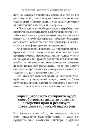 Йэн Харгривс • Возможности цифровых технологий

логии), которые появились недавно и где не все
до конца ясно, поскольку они охватывают новые
технологии и новые рынки, чьи характеристики
не так хорошо известны и измеримы.
  •  Часто данные, необходимые для выработки эм-
пирических доказательств в сфере копирайта и ди-
зайна, находятся в руках частных лиц, и становятся
известными публике главным образом благодаря
активности лоббистов, а не для проведения незави-
симых и верифицируемых исследований.
  Для преодоления указанных препятствий тре-
буется не только максимально использовать из-
вестные методы исследования, не только учить-
ся на уроках из других областей исследования,
чтобы использование экономических методов
давало надежные результаты, но и применять
стандарты прозрачности и открытости как к ме-
тодологии, так и к самим данным.
  Всё это предполагает наличие соответствую-
щей институциональной среды, которая будет
побуждать органы власти действовать в соответ-
ствии с представленными доказательствами.


  Биржа цифрового копирайта будет
   способствовать лицензированию
     авторских прав и реализует
  потенциал творческой индустрии

Что касается копирайта, то интересы творче-
ской индустрии Великобритании — дело го-
сударственной важности. Экспорт цифровой
                                                       85
 