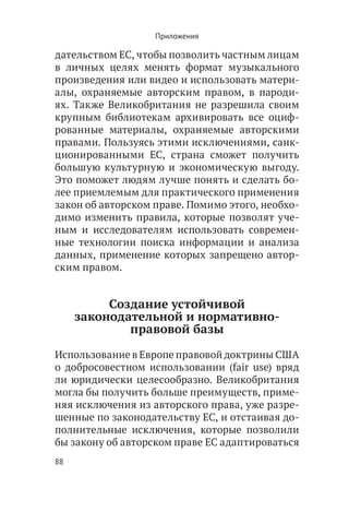 Приложения

дательством ЕС, чтобы позволить частным лицам
в личных целях менять формат музыкального
произведения или видео и использовать матери-
алы, охраняемые авторским правом, в пароди-
ях. Также Великобритания не разрешила своим
крупным библиотекам архивировать все оциф-
рованные материалы, охраняемые авторскими
правами. Пользуясь этими исключениями, санк-
ционированными ЕС, страна сможет получить
большую культурную и экономическую выгоду.
Это поможет людям лучше понять и сделать бо-
лее приемлемым для практического применения
закон об авторском праве. Помимо этого, необхо-
димо изменить правила, которые позволят уче-
ным и исследователям использовать современ-
ные технологии поиска информации и анализа
данных, применение которых запрещено автор-
ским правом.


          Создание устойчивой
     законодательной и нормативно-
             правовой базы

Использование в Европе правовой доктрины США
о добросовестном использовании (fair use) вряд
ли юридически целесообразно. Великобритания
могла бы получить больше преимуществ, приме-
няя исключения из авторского права, уже разре-
шенные по законодательству ЕС, и отстаивая до-
полнительные исключения, которые позволили
бы закону об авторском праве ЕС адаптироваться
88
 