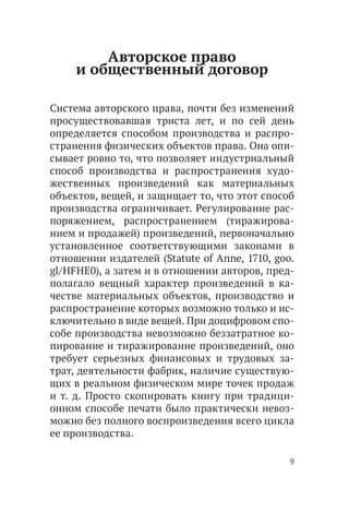 Авторское право
     и общественный договор

Система авторского права, почти без изменений
просуществовавшая триста лет, и по сей день
определяется способом производства и распро-
странения физических объектов права. Она опи-
сывает ровно то, что позволяет индустриальный
способ производства и распространения худо-
жественных произведений как материальных
объектов, вещей, и защищает то, что этот способ
производства ограничивает. Регулирование рас-
поряжением, распространением (тиражирова-
нием и продажей) произведений, первоначально
установленное соответствующими законами в
отношении издателей (Statute of Anne, 1710, goo.
gl/HFHE0), а затем и в отношении авторов, пред-
полагало вещный характер произведений в ка-
честве материальных объектов, производство и
распространение которых возможно только и ис-
ключительно в виде вещей. При доцифровом спо-
собе производства невозможно беззатратное ко-
пирование и тиражирование произведений, оно
требует серьезных финансовых и трудовых за-
трат, деятельности фабрик, наличие существую-
щих в реальном физическом мире точек продаж
и т. д. Просто скопировать книгу при традици-
онном способе печати было практически невоз-
можно без полного воспроизведения всего цикла
ее производства.

                                               9
 